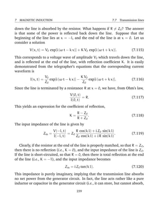 7 MAGNETIC INDUCTION 7.7 Transmission lines
down the line is absorbed by the resistor. What happens if R = Z0? The answer
is that some of the power is reﬂected back down the line. Suppose that the
beginning of the line lies at x = −l, and the end of the line is at x = 0. Let us
consider a solution
V(x, t) = V0 exp[i (ω t − k x)] + K V0 exp[i (ω t + k x)]. (7.115)
This corresponds to a voltage wave of amplitude V0 which travels down the line,
and is reﬂected at the end of the line, with reﬂection coefﬁcient K. It is easily
demonstrated from the telegrapher’s equations that the corresponding current
waveform is
I(x, t) =
V0
Z0
exp[i (ω t − k x)] −
K V0
Z0
exp[i (ω t + k x)]. (7.116)
Since the line is terminated by a resistance R at x = 0, we have, from Ohm’s law,
V(0, t)
I(0, t)
= R. (7.117)
This yields an expression for the coefﬁcient of reﬂection,
K =
R − Z0
R + Z0
. (7.118)
The input impedance of the line is given by
Zin =
V(−l, t)
I(−l, t)
= Z0
R cos(k l) + i Z0 sin(k l)
Z0 cos(k l) + i R sin(k l)
. (7.119)
Clearly, if the resistor at the end of the line is properly matched, so that R = Z0,
then there is no reﬂection (i.e., K = 0), and the input impedance of the line is Z0.
If the line is short-circuited, so that R = 0, then there is total reﬂection at the end
of the line (i.e., K = −1), and the input impedance becomes
Zin = i Z0 tan(k l). (7.120)
This impedance is purely imaginary, implying that the transmission line absorbs
no net power from the generator circuit. In fact, the line acts rather like a pure
inductor or capacitor in the generator circuit (i.e., it can store, but cannot absorb,
239
 