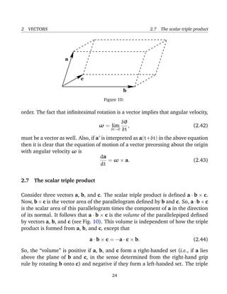 2 VECTORS 2.7 The scalar triple product
b
a
c
Figure 10:
order. The fact that inﬁnitesimal rotation is a vector implies that angular velocity,
ω = lim
δt→0
δθ
δt
, (2.42)
must be a vector as well. Also, if a is interpreted as a(t+δt) in the above equation
then it is clear that the equation of motion of a vector precessing about the origin
with angular velocity ω is
da
dt
= ω × a. (2.43)
2.7 The scalar triple product
Consider three vectors a, b, and c. The scalar triple product is deﬁned a · b × c.
Now, b × c is the vector area of the parallelogram deﬁned by b and c. So, a · b × c
is the scalar area of this parallelogram times the component of a in the direction
of its normal. It follows that a · b × c is the volume of the parallelepiped deﬁned
by vectors a, b, and c (see Fig. 10). This volume is independent of how the triple
product is formed from a, b, and c, except that
a · b × c = −a · c × b. (2.44)
So, the “volume” is positive if a, b, and c form a right-handed set (i.e., if a lies
above the plane of b and c, in the sense determined from the right-hand grip
rule by rotating b onto c) and negative if they form a left-handed set. The triple
24
 