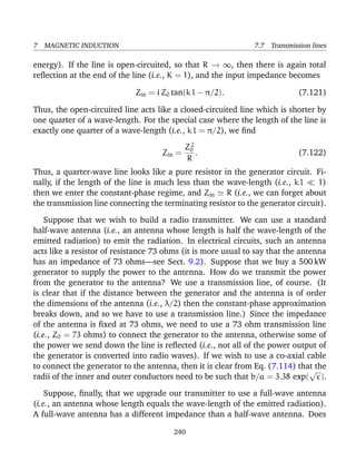 7 MAGNETIC INDUCTION 7.7 Transmission lines
energy). If the line is open-circuited, so that R → ∞, then there is again total
reﬂection at the end of the line (i.e., K = 1), and the input impedance becomes
Zin = i Z0 tan(k l − π/2). (7.121)
Thus, the open-circuited line acts like a closed-circuited line which is shorter by
one quarter of a wave-length. For the special case where the length of the line is
exactly one quarter of a wave-length (i.e., k l = π/2), we ﬁnd
Zin =
Z2
0
R
. (7.122)
Thus, a quarter-wave line looks like a pure resistor in the generator circuit. Fi-
nally, if the length of the line is much less than the wave-length (i.e., k l 1)
then we enter the constant-phase regime, and Zin R (i.e., we can forget about
the transmission line connecting the terminating resistor to the generator circuit).
Suppose that we wish to build a radio transmitter. We can use a standard
half-wave antenna (i.e., an antenna whose length is half the wave-length of the
emitted radiation) to emit the radiation. In electrical circuits, such an antenna
acts like a resistor of resistance 73 ohms (it is more usual to say that the antenna
has an impedance of 73 ohms—see Sect. 9.2). Suppose that we buy a 500 kW
generator to supply the power to the antenna. How do we transmit the power
from the generator to the antenna? We use a transmission line, of course. (It
is clear that if the distance between the generator and the antenna is of order
the dimensions of the antenna (i.e., λ/2) then the constant-phase approximation
breaks down, and so we have to use a transmission line.) Since the impedance
of the antenna is ﬁxed at 73 ohms, we need to use a 73 ohm transmission line
(i.e., Z0 = 73 ohms) to connect the generator to the antenna, otherwise some of
the power we send down the line is reﬂected (i.e., not all of the power output of
the generator is converted into radio waves). If we wish to use a co-axial cable
to connect the generator to the antenna, then it is clear from Eq. (7.114) that the
radii of the inner and outer conductors need to be such that b/a = 3.38 exp(
√
).
Suppose, ﬁnally, that we upgrade our transmitter to use a full-wave antenna
(i.e., an antenna whose length equals the wave-length of the emitted radiation).
A full-wave antenna has a different impedance than a half-wave antenna. Does
240
 