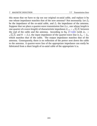 7 MAGNETIC INDUCTION 7.7 Transmission lines
this mean that we have to rip out our original co-axial cable, and replace it by
one whose impedance matches that of the new antenna? Not necessarily. Let Z0
be the impedance of the co-axial cable, and Z1 the impedance of the antenna.
Suppose that we place a quarter-wave transmission line (i.e., one whose length is
one quarter of a wave-length) of characteristic impedance Z1/4 =
√
Z0 Z1 between
the end of the cable and the antenna. According to Eq. (7.122) (with Z0 →√
Z0 Z1 and R → Z1), the input impedance of the quarter-wave line is Zin = Z0,
which matches that of the cable. The output impedance matches that of the
antenna. Consequently, there is no reﬂection of the power sent down the cable
to the antenna. A quarter-wave line of the appropriate impedance can easily be
fabricated from a short length of co-axial cable of the appropriate b/a.
241
 