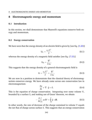 8 ELECTROMAGNETIC ENERGY AND MOMENTUM
8 Electromagnetic energy and momentum
8.1 Introduction
In this section, we shall demonstrate that Maxwell’s equations conserve both en-
ergy and momentum.
8.2 Energy conservation
We have seen that the energy density of an electric ﬁeld is given by [see Eq. (5.20)]
UE =
0 E2
2
, (8.1)
whereas the energy density of a magnetic ﬁeld satisﬁes [see Eq. (7.55)]
UB =
B2
2 µ0
. (8.2)
This suggests that the energy density of a general electromagnetic ﬁeld is
U =
0 E2
2
+
B2
2 µ0
. (8.3)
We are now in a position to demonstrate that the classical theory of electromag-
netism conserves energy. We have already come across one conservation law in
electromagnetism:
∂ρ
∂t
+ · j = 0. (8.4)
This is the equation of charge conservation. Integrating over some volume V,
bounded by a surface S, and making use of Gauss’ theorem, we obtain
−
∂
∂t V
ρ dV =
S
j · dS. (8.5)
In other words, the rate of decrease of the charge contained in volume V equals
the net ﬂux of charge across surface S. This suggests that an energy conservation
242
 