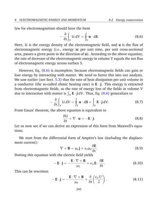 8 ELECTROMAGNETIC ENERGY AND MOMENTUM 8.2 Energy conservation
law for electromagnetism should have the form
−
∂
∂t V
U dV =
S
u · dS. (8.6)
Here, U is the energy density of the electromagnetic ﬁeld, and u is the ﬂux of
electromagnetic energy (i.e., energy |u| per unit time, per unit cross-sectional
area, passes a given point in the direction of u). According to the above equation,
the rate of decrease of the electromagnetic energy in volume V equals the net ﬂux
of electromagnetic energy across surface S.
However, Eq. (8.6) is incomplete, because electromagnetic ﬁelds can gain or
lose energy by interacting with matter. We need to factor this into our analysis.
We saw earlier (see Sect. 5.3) that the rate of heat dissipation per unit volume in
a conductor (the so-called ohmic heating rate) is E · j. This energy is extracted
from electromagnetic ﬁelds, so the rate of energy loss of the ﬁelds in volume V
due to interaction with matter is V E · j dV. Thus, Eq. (8.6) generalizes to
−
∂
∂t V
U dV =
S
u · dS +
V
E · j dV. (8.7)
From Gauss’ theorem, the above equation is equivalent to
∂U
∂t
+ · u = −E · j. (8.8)
Let us now see if we can derive an expression of this form from Maxwell’s equa-
tions.
We start from the differential form of Amp`ere’s law (including the displace-
ment current):
× B = µ0 j + 0µ0
∂E
∂t
. (8.9)
Dotting this equation with the electric ﬁeld yields
− E · j = −
E · × B
µ0
+ 0 E ·
∂E
∂t
. (8.10)
This can be rewritten
− E · j = −
E · × B
µ0
+
∂
∂t

 0 E2
2

 . (8.11)
243
 