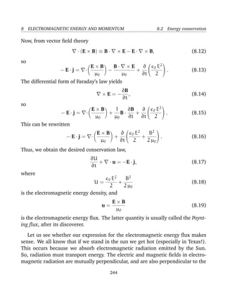 8 ELECTROMAGNETIC ENERGY AND MOMENTUM 8.2 Energy conservation
Now, from vector ﬁeld theory
· (E × B) ≡ B · × E − E · × B, (8.12)
so
− E · j = ·
E × B
µ0
−
B · × E
µ0
+
∂
∂t

 0 E2
2

 . (8.13)
The differential form of Faraday’s law yields
× E = −
∂B
∂t
, (8.14)
so
− E · j = ·
E × B
µ0
+
1
µ0
B ·
∂B
∂t
+
∂
∂t

 0 E2
2

 . (8.15)
This can be rewritten
− E · j = ·
E × B
µ0
+
∂
∂t

 0 E2
2
+
B2
2 µ0

 . (8.16)
Thus, we obtain the desired conservation law,
∂U
∂t
+ · u = −E · j, (8.17)
where
U =
0 E2
2
+
B2
2 µ0
(8.18)
is the electromagnetic energy density, and
u =
E × B
µ0
(8.19)
is the electromagnetic energy ﬂux. The latter quantity is usually called the Poynt-
ing ﬂux, after its discoverer.
Let us see whether our expression for the electromagnetic energy ﬂux makes
sense. We all know that if we stand in the sun we get hot (especially in Texas!).
This occurs because we absorb electromagnetic radiation emitted by the Sun.
So, radiation must transport energy. The electric and magnetic ﬁelds in electro-
magnetic radiation are mutually perpendicular, and are also perpendicular to the
244
 
