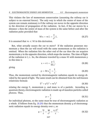8 ELECTROMAGNETIC ENERGY AND MOMENTUM 8.3 Electromagnetic momentum
This violates the law of momentum conservation (assuming the railway car is
subject to no external forces). The only way in which the centre of mass of the
system can remain stationary is if the railway car moves in the opposite direction
to the direction of propagation of the radiation. In fact, if the car moves by a
distance x then the centre of mass of the system is the same before and after the
radiation pulse provided that
M x = m L =
E
c2
L. (8.27)
It is assumed that m M in this derivation.
But, what actually causes the car to move? If the radiation possesses mo-
mentum p then the car will recoil with the same momentum as the radiation is
emitted. When the radiation hits the other end of the car then the car acquires
momentum p in the opposite direction, which stops the motion. The time of ﬂight
of the radiation is L/c. So, the distance traveled by a mass M with momentum p
in this time is
x = v t =
p
M
L
c
, (8.28)
giving
p = M x
c
L
=
E
c
. (8.29)
Thus, the momentum carried by electromagnetic radiation equals its energy di-
vided by the speed of light. The same result can be obtained from the well-known
relativistic formula
E2
= p2
c2
+ m2
c4
(8.30)
relating the energy E, momentum p, and mass m of a particle. According to
quantum theory, electromagnetic radiation is made up of massless particles called
photons. Thus,
p =
E
c
(8.31)
for individual photons, so the same must be true of electromagnetic radiation as
a whole. If follows from Eq. (8.29) that the momentum density g of electromag-
netic radiation equals its energy density over c, so
g =
U
c
=
|u|
c2
=
0 E2
c
. (8.32)
247
 