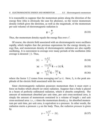 8 ELECTROMAGNETIC ENERGY AND MOMENTUM 8.3 Electromagnetic momentum
It is reasonable to suppose that the momentum points along the direction of the
energy ﬂow (this is obviously the case for photons), so the vector momentum
density (which gives the direction, as well as the magnitude, of the momentum
per unit volume) of electromagnetic radiation is
g =
u
c2
. (8.33)
Thus, the momentum density equals the energy ﬂux over c2
.
Of course, the electric ﬁeld associated with an electromagnetic wave oscillates
rapidly, which implies that the previous expressions for the energy density, en-
ergy ﬂux, and momentum density of electromagnetic radiation are also rapidly
oscillating. It is convenient to average over many periods of the oscillation (this
average is denoted ). Thus,
U =
0 E2
0
2
, (8.34)
u =
c 0 E2
0
2
^k = c U ^k, (8.35)
g =
0 E2
0
2 c
^k =
U
c
^k, (8.36)
where the factor 1/2 comes from averaging cos2
(ω t). Here, E0 is the peak am-
plitude of the electric ﬁeld associated with the wave.
Since electromagnetic radiation possesses momentum then it must exert a
force on bodies which absorb (or emit) radiation. Suppose that a body is placed
in a beam of perfectly collimated radiation, which it absorbs completely. The
amount of momentum absorbed per unit time, per unit cross-sectional area, is
simply the amount of momentum contained in a volume of length c and unit
cross-sectional area: i.e., c times the momentum density g. An absorbed momen-
tum per unit time, per unit area, is equivalent to a pressure. In other words, the
radiation exerts a pressure c g on the body. Thus, the radiation pressure is given
by
p =
0 E2
2
= U . (8.37)
248
 