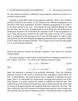 8 ELECTROMAGNETIC ENERGY AND MOMENTUM 8.3 Electromagnetic momentum
So, the pressure exerted by collimated electromagnetic radiation is equal to its
average energy density.
Consider a cavity ﬁlled with electromagnetic radiation. What is the radiation
pressure exerted on the walls? In this situation, the radiation propagates in all
directions with equal probability. Consider radiation propagating at an angle θ
to the local normal to the wall. The amount of such radiation hitting the wall
per unit time, per unit area, is proportional to cos θ. Moreover, the component of
momentum normal to the wall which the radiation carries is also proportional to
cos θ. Thus, the pressure exerted on the wall is the same as in Eq. (8.37), except
that it is weighted by the average of cos2
θ over all solid angles, in order to take
into account the fact that obliquely propagating radiation exerts a pressure which
is cos2
θ times that of normal radiation. The average of cos2
θ over all solid angles
is 1/3, so for isotropic radiation
p =
U
3
. (8.38)
Clearly, the pressure exerted by isotropic radiation is one third of its average
energy density.
The power incident on the surface of the Earth due to radiation emitted by the
Sun is about 1300 W m−2
. So, what is the radiation pressure? Since,
|u| = c U = 1300 W m−2
, (8.39)
then
p = U 4 × 10−6
N m−2
. (8.40)
Here, the radiation is assumed to be perfectly collimated. Thus, the radiation
pressure exerted on the Earth is minuscule (one atmosphere equals about 105
N m−2
). Nevertheless, this small pressure due to radiation is important in outer
space, since it is responsible for continuously sweeping dust particles out of the
Solar System. It is quite common for comets to exhibit two separate tails. One
(called the gas tail) consists of ionized gas, and is swept along by the solar wind
(a stream of charged particles and magnetic ﬁeld-lines emitted by the Sun). The
other (called the dust tail) consists of uncharged dust particles, and is swept radi-
ally outward from the Sun by radiation pressure. Two separate tails are observed
249
 