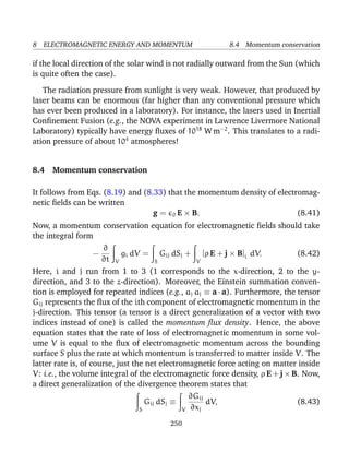 8 ELECTROMAGNETIC ENERGY AND MOMENTUM 8.4 Momentum conservation
if the local direction of the solar wind is not radially outward from the Sun (which
is quite often the case).
The radiation pressure from sunlight is very weak. However, that produced by
laser beams can be enormous (far higher than any conventional pressure which
has ever been produced in a laboratory). For instance, the lasers used in Inertial
Conﬁnement Fusion (e.g., the NOVA experiment in Lawrence Livermore National
Laboratory) typically have energy ﬂuxes of 1018
W m−2
. This translates to a radi-
ation pressure of about 104
atmospheres!
8.4 Momentum conservation
It follows from Eqs. (8.19) and (8.33) that the momentum density of electromag-
netic ﬁelds can be written
g = 0 E × B. (8.41)
Now, a momentum conservation equation for electromagnetic ﬁelds should take
the integral form
−
∂
∂t V
gi dV =
S
Gij dSj +
V
[ρ E + j × B]i dV. (8.42)
Here, i and j run from 1 to 3 (1 corresponds to the x-direction, 2 to the y-
direction, and 3 to the z-direction). Moreover, the Einstein summation conven-
tion is employed for repeated indices (e.g., aj aj ≡ a · a). Furthermore, the tensor
Gij represents the ﬂux of the ith component of electromagnetic momentum in the
j-direction. This tensor (a tensor is a direct generalization of a vector with two
indices instead of one) is called the momentum ﬂux density. Hence, the above
equation states that the rate of loss of electromagnetic momentum in some vol-
ume V is equal to the ﬂux of electromagnetic momentum across the bounding
surface S plus the rate at which momentum is transferred to matter inside V. The
latter rate is, of course, just the net electromagnetic force acting on matter inside
V: i.e., the volume integral of the electromagnetic force density, ρ E + j × B. Now,
a direct generalization of the divergence theorem states that
S
Gij dSj ≡
V
∂Gij
∂xj
dV, (8.43)
250
 