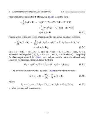 8 ELECTROMAGNETIC ENERGY AND MOMENTUM 8.4 Momentum conservation
with a similar equation for B. Hence, Eq. (8.51) takes the form
−
∂
∂t
[ 0 E × B] = 0 (E2
/2) − ( · E) E − (E · )E
+
1
µ0
(B2
/2) − ( · B) B − (B · )B
+ρ E + j × B. (8.53)
Finally, when written in terms of components, the above equation becomes
−
∂
∂t
[ 0 E × B]i =
∂
∂xj
0 E2
δij/2 − 0 Ei Ej + B2
δij/2 µ0 − Bi Bj/µ0
+ [ρ E + j × B]i , (8.54)
since [( · E) E]i = (∂Ej/∂xj) Ei, and [(E · )E]i = Ej (∂Ei/∂xj). Here, δij is a
Kronecker delta symbol (i.e., δij = 1 if i = j, and δij = 0 otherwise). Comparing
the above equation with Eq. (8.44), we conclude that the momentum ﬂux density
tensor of electromagnetic ﬁelds takes the form
Gij = 0 (E2
δij/2 − Ei Ej) + (B2
δij/2 − Bi Bj)/µ0. (8.55)
The momentum conservation equation (8.44) is sometimes written
[ρ E + j × B]i =
∂Tij
∂xj
−
∂
∂t
[ 0 E × B]i , (8.56)
where
Tij = −Gij = 0 (Ei Ej − E2
δij/2) + (Bi Bj − B2
δij/2)/µ0 (8.57)
is called the Maxwell stress tensor.
252
 