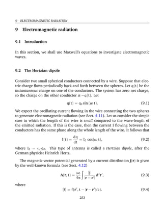9 ELECTROMAGNETIC RADIATION
9 Electromagnetic radiation
9.1 Introduction
In this section, we shall use Maxwell’s equations to investigate electromagnetic
waves.
9.2 The Hertzian dipole
Consider two small spherical conductors connected by a wire. Suppose that elec-
tric charge ﬂows periodically back and forth between the spheres. Let q(t) be the
instantaneous charge on one of the conductors. The system has zero net charge,
so the charge on the other conductor is −q(t). Let
q(t) = q0 sin (ω t). (9.1)
We expect the oscillating current ﬂowing in the wire connecting the two spheres
to generate electromagnetic radiation (see Sect. 4.11). Let us consider the simple
case in which the length of the wire is small compared to the wave-length of
the emitted radiation. If this is the case, then the current I ﬂowing between the
conductors has the same phase along the whole length of the wire. It follows that
I(t) =
dq
dt
= I0 cos(ω t), (9.2)
where I0 = ω q0. This type of antenna is called a Hertzian dipole, after the
German physicist Heinrich Hertz.
The magnetic vector potential generated by a current distribution j(r) is given
by the well-known formula (see Sect. 4.12)
A(r, t) =
µ0
4π
[j]
|r − r |
d3
r , (9.3)
where
[f] = f(r , t − |r − r |/c). (9.4)
253
 