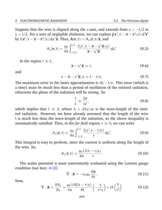 9 ELECTROMAGNETIC RADIATION 9.2 The Hertzian dipole
Suppose that the wire is aligned along the z-axis, and extends from z = −l/2 to
z = l/2. For a wire of negligible thickness, we can replace j(r , t − |r − r |/c) d3
r
by I(r , t − |r − r |/c) dz ^z. Thus, A(r, t) = Az(r, t) ^z, and
Az(r, t) =
µ0
4π
l/2
−l/2
I(z , t − |r − z ^z|/c)
|r − z ^z|
dz . (9.5)
In the region r l,
|r − z ^z| r, (9.6)
and
t − |r − z ^z|/c t − r/c. (9.7)
The maximum error in the latter approximation is ∆t ∼ l/c. This error (which is
a time) must be much less than a period of oscillation of the emitted radiation,
otherwise the phase of the radiation will be wrong. So
l
c
2π
ω
, (9.8)
which implies that l λ, where λ = 2π c/ω is the wave-length of the emit-
ted radiation. However, we have already assumed that the length of the wire
l is much less than the wave-length of the radiation, so the above inequality is
automatically satisﬁed. Thus, in the far ﬁeld region, r λ, we can write
Az(r, t)
µ0
4π
l/2
−l/2
I(z , t − r/c)
r
dz . (9.9)
This integral is easy to perform, since the current is uniform along the length of
the wire. So,
Az(r, t)
µ0 l
4π
I(t − r/c)
r
. (9.10)
The scalar potential is most conveniently evaluated using the Lorentz gauge
condition (see Sect. 4.12)
· A = − 0µ0
∂φ
∂t
. (9.11)
Now,
· A =
∂Az
∂z
µ0 l
4π
∂I(t − r/c)
∂t
−
z
r2 c
+ O
1
r2
(9.12)
254
 