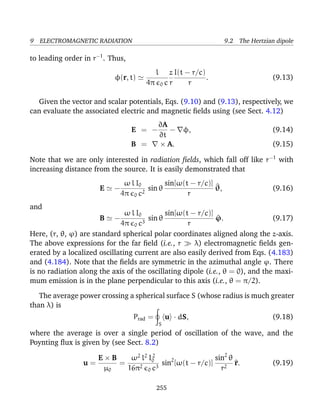 9 ELECTROMAGNETIC RADIATION 9.2 The Hertzian dipole
to leading order in r−1
. Thus,
φ(r, t)
l
4π 0 c
z
r
I(t − r/c)
r
. (9.13)
Given the vector and scalar potentials, Eqs. (9.10) and (9.13), respectively, we
can evaluate the associated electric and magnetic ﬁelds using (see Sect. 4.12)
E = −
∂A
∂t
− φ, (9.14)
B = × A. (9.15)
Note that we are only interested in radiation ﬁelds, which fall off like r−1
with
increasing distance from the source. It is easily demonstrated that
E −
ω l I0
4π 0 c2
sin θ
sin[ω(t − r/c)]
r
^θ, (9.16)
and
B −
ω l I0
4π 0 c3
sin θ
sin[ω(t − r/c)]
r
^ϕ. (9.17)
Here, (r, θ, ϕ) are standard spherical polar coordinates aligned along the z-axis.
The above expressions for the far ﬁeld (i.e., r λ) electromagnetic ﬁelds gen-
erated by a localized oscillating current are also easily derived from Eqs. (4.183)
and (4.184). Note that the ﬁelds are symmetric in the azimuthal angle ϕ. There
is no radiation along the axis of the oscillating dipole (i.e., θ = 0), and the maxi-
mum emission is in the plane perpendicular to this axis (i.e., θ = π/2).
The average power crossing a spherical surface S (whose radius is much greater
than λ) is
Prad =
S
u · dS, (9.18)
where the average is over a single period of oscillation of the wave, and the
Poynting ﬂux is given by (see Sect. 8.2)
u =
E × B
µ0
=
ω2
l2
I2
0
16π2
0 c3
sin2
[ω(t − r/c)]
sin2
θ
r2
^r. (9.19)
255
 