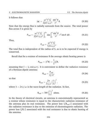 9 ELECTROMAGNETIC RADIATION 9.2 The Hertzian dipole
It follows that
u =
ω2
l2
I2
0
32π2
0 c3
sin2
θ
r2
^r. (9.20)
Note that the energy ﬂux is radially outwards from the source. The total power
ﬂux across S is given by
Prad =
ω2
l2
I2
0
32π2
0 c3
2π
0
dφ
π
0
sin2
θ
r2
r2
sin θ dθ. (9.21)
Thus,
Prad =
ω2
l2
I2
0
12π 0 c3
. (9.22)
The total ﬂux is independent of the radius of S, as is to be expected if energy is
conserved.
Recall that for a resistor of resistance R the average ohmic heating power is
Pheat = I2
R =
1
2
I2
0 R, (9.23)
assuming that I = I0 cos(ω t). It is convenient to deﬁne the radiation resistance
of a Hertzian dipole antenna:
Rrad =
Prad
I2
0 /2
, (9.24)
so that
Rrad =
2π
3 0 c
l
λ
2
, (9.25)
where λ = 2π c/ω is the wave-length of the radiation. In fact,
Rrad = 789
l
λ
2
ohms. (9.26)
In the theory of electrical circuits, an antenna is conventionally represented as
a resistor whose resistance is equal to the characteristic radiation resistance of
the antenna plus its real resistance. The power loss I2
0 Rrad/2 associated with
the radiation resistance is due to the emission of electromagnetic radiation. The
power loss I2
0 R/2 associated with the real resistance is due to ohmic heating of
the antenna.
256
 