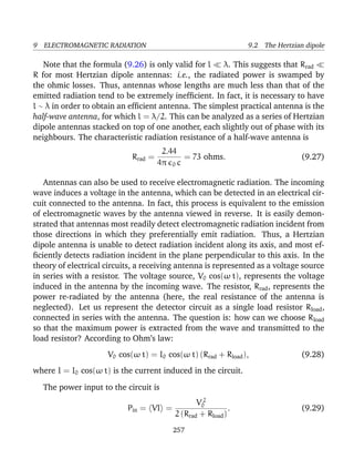 9 ELECTROMAGNETIC RADIATION 9.2 The Hertzian dipole
Note that the formula (9.26) is only valid for l λ. This suggests that Rrad
R for most Hertzian dipole antennas: i.e., the radiated power is swamped by
the ohmic losses. Thus, antennas whose lengths are much less than that of the
emitted radiation tend to be extremely inefﬁcient. In fact, it is necessary to have
l ∼ λ in order to obtain an efﬁcient antenna. The simplest practical antenna is the
half-wave antenna, for which l = λ/2. This can be analyzed as a series of Hertzian
dipole antennas stacked on top of one another, each slightly out of phase with its
neighbours. The characteristic radiation resistance of a half-wave antenna is
Rrad =
2.44
4π 0 c
= 73 ohms. (9.27)
Antennas can also be used to receive electromagnetic radiation. The incoming
wave induces a voltage in the antenna, which can be detected in an electrical cir-
cuit connected to the antenna. In fact, this process is equivalent to the emission
of electromagnetic waves by the antenna viewed in reverse. It is easily demon-
strated that antennas most readily detect electromagnetic radiation incident from
those directions in which they preferentially emit radiation. Thus, a Hertzian
dipole antenna is unable to detect radiation incident along its axis, and most ef-
ﬁciently detects radiation incident in the plane perpendicular to this axis. In the
theory of electrical circuits, a receiving antenna is represented as a voltage source
in series with a resistor. The voltage source, V0 cos(ω t), represents the voltage
induced in the antenna by the incoming wave. The resistor, Rrad, represents the
power re-radiated by the antenna (here, the real resistance of the antenna is
neglected). Let us represent the detector circuit as a single load resistor Rload,
connected in series with the antenna. The question is: how can we choose Rload
so that the maximum power is extracted from the wave and transmitted to the
load resistor? According to Ohm’s law:
V0 cos(ω t) = I0 cos(ω t) (Rrad + Rload), (9.28)
where I = I0 cos(ω t) is the current induced in the circuit.
The power input to the circuit is
Pin = VI =
V 2
0
2 (Rrad + Rload)
. (9.29)
257
 