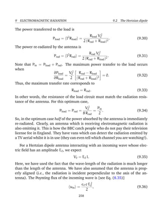 9 ELECTROMAGNETIC RADIATION 9.2 The Hertzian dipole
The power transferred to the load is
Pload = I2
Rload =
Rload V 2
0
2 (Rrad + Rload)2
. (9.30)
The power re-radiated by the antenna is
Prad = I2
Rrad =
Rrad V 2
0
2 (Rrad + Rload)2
. (9.31)
Note that Pin = Pload + Prad. The maximum power transfer to the load occurs
when
∂Pload
∂Rload
=
V 2
0
2


Rrad − Rload
(Rrad + Rload)3

 = 0. (9.32)
Thus, the maximum transfer rate corresponds to
Rload = Rrad. (9.33)
In other words, the resistance of the load circuit must match the radiation resis-
tance of the antenna. For this optimum case,
Pload = Prad =
V 2
0
8 Rrad
=
Pin
2
. (9.34)
So, in the optimum case half of the power absorbed by the antenna is immediately
re-radiated. Clearly, an antenna which is receiving electromagnetic radiation is
also emitting it. This is how the BBC catch people who do not pay their television
license fee in England. They have vans which can detect the radiation emitted by
a TV aerial whilst it is in use (they can even tell which channel you are watching!).
For a Hertzian dipole antenna interacting with an incoming wave whose elec-
tric ﬁeld has an amplitude E0, we expect
V0 = E0 l. (9.35)
Here, we have used the fact that the wave-length of the radiation is much longer
than the length of the antenna. We have also assumed that the antenna is prop-
erly aligned (i.e., the radiation is incident perpendicular to the axis of the an-
tenna). The Poynting ﬂux of the incoming wave is [see Eq. (8.35)]
uin =
0 c E2
0
2
, (9.36)
258
 