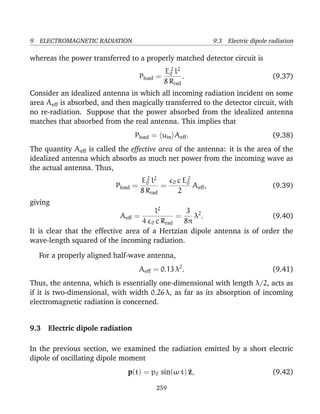 9 ELECTROMAGNETIC RADIATION 9.3 Electric dipole radiation
whereas the power transferred to a properly matched detector circuit is
Pload =
E2
0 l2
8 Rrad
. (9.37)
Consider an idealized antenna in which all incoming radiation incident on some
area Aeff is absorbed, and then magically transferred to the detector circuit, with
no re-radiation. Suppose that the power absorbed from the idealized antenna
matches that absorbed from the real antenna. This implies that
Pload = uin Aeff. (9.38)
The quantity Aeff is called the effective area of the antenna: it is the area of the
idealized antenna which absorbs as much net power from the incoming wave as
the actual antenna. Thus,
Pload =
E2
0 l2
8 Rrad
=
0 c E2
0
2
Aeff, (9.39)
giving
Aeff =
l2
4 0 c Rrad
=
3
8π
λ2
. (9.40)
It is clear that the effective area of a Hertzian dipole antenna is of order the
wave-length squared of the incoming radiation.
For a properly aligned half-wave antenna,
Aeff = 0.13 λ2
. (9.41)
Thus, the antenna, which is essentially one-dimensional with length λ/2, acts as
if it is two-dimensional, with width 0.26 λ, as far as its absorption of incoming
electromagnetic radiation is concerned.
9.3 Electric dipole radiation
In the previous section, we examined the radiation emitted by a short electric
dipole of oscillating dipole moment
p(t) = p0 sin(ω t) ^z, (9.42)
259
 