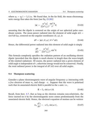 9 ELECTROMAGNETIC RADIATION 9.4 Thompson scattering
where p0 = q0 l = I0 l/ω. We found that, in the far ﬁeld, the mean electromag-
netic energy ﬂux takes the form [see Eq. (9.20)]
u =
ω4
p2
0
32π2
0 c3
sin2
θ
r2
^r, (9.43)
assuming that the dipole is centered on the origin of our spherical polar coor-
dinate system. The mean power radiated into the element of solid angle dΩ =
sin θ dθ dϕ, centered on the angular coordinates (θ, ϕ), is
dP = u(r, θ, ϕ) ·^r r2
dΩ. (9.44)
Hence, the differential power radiated into this element of solid angle is simply
dP
dΩ
=
ω4
p2
0
32π2
0 c3
sin2
θ. (9.45)
This formula completely speciﬁes the radiation pattern of an oscillating electric
dipole (provided that the dipole is much shorter in length than the wave-length
of the emitted radiation). Of course, the power radiated into a given element of
solid angle is independent of r, otherwise energy would not be conserved. Finally,
the total radiated power is the integral of dP/dΩ over all solid angles.
9.4 Thompson scattering
Consider a plane electromagnetic wave of angular frequency ω interacting with
a free electron of mass me and charge −e. Suppose that the wave is polarized
such that its associated electric ﬁeld is parallel to the z-axis: i.e.,
E = E0 sin(ω t) ^z. (9.46)
Recall, from Sect. 4.7, that as long as the electron remains non-relativistic, the
force exerted on it by the electromagnetic wave comes predominantly from the
associated electric ﬁeld. Hence, the electron’s equation of motion can be written
me
d2
z
dt2
= −e E0 sin(ω t), (9.47)
260
 