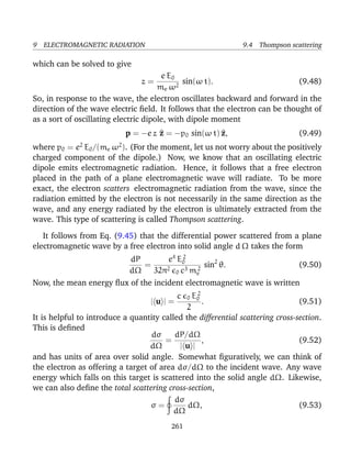 9 ELECTROMAGNETIC RADIATION 9.4 Thompson scattering
which can be solved to give
z =
e E0
me ω2
sin(ω t). (9.48)
So, in response to the wave, the electron oscillates backward and forward in the
direction of the wave electric ﬁeld. It follows that the electron can be thought of
as a sort of oscillating electric dipole, with dipole moment
p = −e z ^z = −p0 sin(ω t) ^z, (9.49)
where p0 = e2
E0/(me ω2
). (For the moment, let us not worry about the positively
charged component of the dipole.) Now, we know that an oscillating electric
dipole emits electromagnetic radiation. Hence, it follows that a free electron
placed in the path of a plane electromagnetic wave will radiate. To be more
exact, the electron scatters electromagnetic radiation from the wave, since the
radiation emitted by the electron is not necessarily in the same direction as the
wave, and any energy radiated by the electron is ultimately extracted from the
wave. This type of scattering is called Thompson scattering.
It follows from Eq. (9.45) that the differential power scattered from a plane
electromagnetic wave by a free electron into solid angle d Ω takes the form
dP
dΩ
=
e4
E2
0
32π2
0 c3 m2
e
sin2
θ. (9.50)
Now, the mean energy ﬂux of the incident electromagnetic wave is written
| u | =
c 0 E2
0
2
. (9.51)
It is helpful to introduce a quantity called the differential scattering cross-section.
This is deﬁned
dσ
dΩ
=
dP/dΩ
| u |
, (9.52)
and has units of area over solid angle. Somewhat ﬁguratively, we can think of
the electron as offering a target of area dσ/dΩ to the incident wave. Any wave
energy which falls on this target is scattered into the solid angle dΩ. Likewise,
we can also deﬁne the total scattering cross-section,
σ =
dσ
dΩ
dΩ, (9.53)
261
 