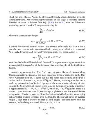 9 ELECTROMAGNETIC RADIATION 9.4 Thompson scattering
which has units of area. Again, the electron effectively offers a target of area σ to
the incident wave. Any wave energy which falls on this target is scattered in some
direction or other. It follows from Eqs. (9.50) and (9.51) that the differential
scattering cross-section for Thompson scattering is
dσ
dΩ
= r2
e sin2
θ, (9.54)
where the characteristic length
re =
e2
4π 0 me c2
= 2.82 × 10−15
m (9.55)
is called the classical electron radius. An electron effectively acts like it has a
spatial extent re as far as its iteration with electromagnetic radiation is concerned.
As is easily demonstrated, the total Thompson scattering cross-section is
σT =
8 π
3
r2
e = 6.65 × 10−29
m2
. (9.56)
Note that both the differential and the total Thompson scattering cross-sections
are completely independent of the frequency (or wave-length) of the incident ra-
diation.
A scattering cross-section of 10−29
m2
does not sound like much. Nevertheless,
Thompson scattering is one of the most important types of scattering in the Uni-
verse. Consider the Sun. It turns out that the mean mass density of the Sun is
similar to that of water: i.e., about 103
kg m−3
. Hence, assuming that the Sun is
made up predomintely of ionized hydrogen, the mean number density of elec-
trons in the Sun (which, of course, is the same as the number density of protons)
is approximately ne ∼ 103
/mp ∼ 1030
m−3
, where mp ∼ 10−27
kg is the mass of a
proton. Let us consider how far, on average, a photon in the Sun travels before
being scattered by free electrons. If we think of an individual photon as sweeping
out a cylinder of cross-sectional area σT , then the photon will travel an average
length l, such that a cylinder of area σT and length l contains about one free
electron, before being scattered. Hence, σT l ne ∼ 1, or
l ∼
1
ne σT
∼ 1 cm. (9.57)
262
 