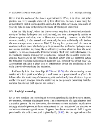9 ELECTROMAGNETIC RADIATION 9.5 Rayleigh scattering
Given that the radius of the Sun is approximately 109
m, it is clear that solar
photons are very strongly scattered by free electrons. In fact, it can easily be
demonstrated that it takes a photon emitted in the solar core many thousands of
years to ﬁght its way to the surface because of Thompson scattering.
After the “Big Bang”, when the Universe was very hot, it consisted predomi-
nately of ionized hydrogen (and dark matter), and was consequently opaque to
electromagnetic radiation, due to Thompson scattering. However, as the Uni-
verse expanded, it also cooled, and eventually became sufﬁciently cold (when
the mean temperature was about 1000◦
C) for any free protons and electrons to
combine to form molecular hydrogen. It turns out that molecular hydrogen does
not scatter radiation anything like as effectively as free electrons (see the next
section). Hence, as soon as the Universe became ﬁlled with molecular hydrogen,
it effectively became transparent to radiation. Indeed, the so-called cosmic mi-
crowave background is the remnant of radiation which was last scattered when
the Universe was ﬁlled with ionized hydrogen (i.e., when it was about 1000◦
C).
Astronomers can gain a great deal of information about the conditions in the
early Universe by studying this radiation.
Incidentally, it is clear from Eqs. (9.55) and (9.56) that the scattering cross-
section of a free particle of charge q and mass m is proportional to q4
/m2
. It
follows that the scattering of electromagnetic radiation by free electrons is gen-
erally very much stronger than the scattering by free protons (assuming that the
number densities of both species are similar).
9.5 Rayleigh scattering
Let us now consider the scattering of electromagnetic radiation by neutral atoms.
For instance, consider a hydrogen atom. The atom consists of a light electron and
a massive proton. As we have seen, the electron scatters radiation much more
strongly than the proton, so let us concentrate on the response of the electron to
an incident electromagnetic wave. Suppose that the wave electric ﬁeld is again
polarized in the z-direction, and is given by Eq (9.46). We can approximate the
263
 