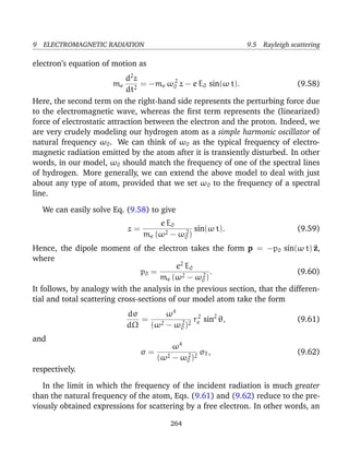 9 ELECTROMAGNETIC RADIATION 9.5 Rayleigh scattering
electron’s equation of motion as
me
d2
z
dt2
= −me ω2
0 z − e E0 sin(ω t). (9.58)
Here, the second term on the right-hand side represents the perturbing force due
to the electromagnetic wave, whereas the ﬁrst term represents the (linearized)
force of electrostatic attraction between the electron and the proton. Indeed, we
are very crudely modeling our hydrogen atom as a simple harmonic oscillator of
natural frequency ω0. We can think of ω0 as the typical frequency of electro-
magnetic radiation emitted by the atom after it is transiently disturbed. In other
words, in our model, ω0 should match the frequency of one of the spectral lines
of hydrogen. More generally, we can extend the above model to deal with just
about any type of atom, provided that we set ω0 to the frequency of a spectral
line.
We can easily solve Eq. (9.58) to give
z =
e E0
me (ω2 − ω2
0 )
sin(ω t). (9.59)
Hence, the dipole moment of the electron takes the form p = −p0 sin(ω t) ^z,
where
p0 =
e2
E0
me (ω2 − ω2
0 )
. (9.60)
It follows, by analogy with the analysis in the previous section, that the differen-
tial and total scattering cross-sections of our model atom take the form
dσ
dΩ
=
ω4
(ω2 − ω2
0 )2
r2
e sin2
θ, (9.61)
and
σ =
ω4
(ω2 − ω2
0 )2
σT , (9.62)
respectively.
In the limit in which the frequency of the incident radiation is much greater
than the natural frequency of the atom, Eqs. (9.61) and (9.62) reduce to the pre-
viously obtained expressions for scattering by a free electron. In other words, an
264
 