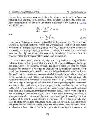 9 ELECTROMAGNETIC RADIATION 9.5 Rayleigh scattering
electron in an atom acts very much like a free electron as far as high frequency
radiation is concerned. In the opposite limit, in which the frequency of the inci-
dent radiation is much less than the natural frequency of the atom, Eqs. (9.61)
and (9.62) yield
dσ
dΩ
=
ω
ω0
4
r2
e sin2
θ, (9.63)
and
σ =
ω
ω0
4
σT , (9.64)
respectively. This type of scattering is called Rayleigh scattering. There are two
features of Rayleigh scattering which are worth noting. First of all, it is much
weaker than Thompson scattering (since ω ω0). Secondly, unlike Thompson
scattering, it is highly frequency dependent. Indeed, it is clear, from the above
formulae, that high frequency (short wave-length) radiation is scattered far more
effectively than low frequency (long wave-length) radiation.
The most common example of Rayleigh scattering is the scattering of visible
radiation from the Sun by neutral atoms (mostly Nitrogen and Oxygen) in the up-
per atmosphere. The frequency of visible radiation is much less than the typical
emission frequencies of a Nitrogen or Oxygen atom (which lie in the ultra-violet
band), so it is certainly the case that ω ω0. When the Sun is low in the sky, ra-
diation from it has to traverse a comparatively long path through the atmosphere
before reaching us. Under these circumstances, the scattering of direct solar light
by neutral atoms in the atmosphere becomes noticeable (it is not noticeable when
the Sun is high is the sky, and radiation from it consequently only has to traverse
a relatively short path through the atmosphere before reaching us). According
to Eq. (9.64), blue light is scattered slightly more strongly than red light (since
blue light has a slightly higher frequency than red light). Hence, when the Sun is
low in the sky, it appears less bright, due to atmospheric scattering. However, it
also appears redder than normal, because more blue light than red light is scat-
tered out of the solar light-rays, leaving an excess of red light. Likewise, when we
look up at the sky, it does not appear black (like the sky on the Moon) because
of light from solar radiation which grazes the atmosphere being scattered down-
ward towards the surface of the Earth. Again, since blue light is scattered more
265
 