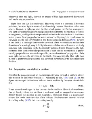 9 ELECTROMAGNETIC RADIATION 9.6 Propagation in a dielectric medium
effectively than red light, there is an excess of blue light scattered downward,
and so the sky appears blue.
Light from the Sun is unpolarized. However, when it is scattered it becomes
polarized, because light is scattered preferentially in some directions rather than
others. Consider a light-ray from the Sun which grazes the Earth’s atmosphere.
The light-ray contains light which is polarized such that the electric ﬁeld is vertical
to the ground, and light which is polarized such that the electric ﬁeld is horizontal
to the ground (and perpendicular to the path of the light-ray), in equal amounts.
However, due to the sin2
θ factor in the dipole emission formula (9.45) (where,
in this case, θ is the angle between the direction of the wave electric ﬁeld and the
direction of scattering), very little light is scattered downward from the vertically
polarized light compared to the horizontally polarized light. Moreover, the light
scattered from the horizontally polarization is such that its electric ﬁeld is prefer-
entially perpendicular, rather than parallel, to the direction of propagation of the
solar light-ray (i.e., the direction to the Sun). Consequently, the blue light from
the sky is preferentially polarized in a direction perpendicular to the direction to
the Sun.
9.6 Propagation in a dielectric medium
Consider the propagation of an electromagnetic wave through a uniform dielec-
tric medium of dielectric constant . According to Eqs. (6.8) and (6.10), the
dipole moment per unit volume induced in the medium by the wave electric ﬁeld
E is
P = 0 ( − 1) E. (9.65)
There are no free charges or free currents in the medium. There is also no bound
charge density (since the medium is uniform), and no magnetization current
density (since the medium is non-magnetic). However, there is a polarization
current due to the time-variation of the induced dipole moment per unit volume.
According to Eq. (6.57), this current is given by
j =
∂P
∂t
. (9.66)
266
 