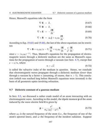 9 ELECTROMAGNETIC RADIATION 9.7 Dielectric constant of a gaseous medium
Hence, Maxwell’s equations take the form
·E = 0, (9.67)
·B = 0, (9.68)
× E = −
∂B
∂t
, (9.69)
× B = µ0 j + 0 µ0
∂E
∂t
. (9.70)
According to Eqs. (9.65) and (9.66), the last of the above equations can be rewrit-
ten
× B = 0 µ0 ( − 1)
∂E
∂t
+ 0 µ0
∂E
∂t
=
c2
∂E
∂t
, (9.71)
since c = ( 0 µ0)−1/2
. Thus, Maxwell’s equations for the propagation of electro-
magnetic waves through a dielectric medium are the same as Maxwell’s equa-
tions for the propagation of waves through a vacuum (see Sect. 4.7), except that
c → c/n, where
n =
√
(9.72)
is called the refractive index of the medium in question. Hence, we conclude
that electromagnetic waves propagate through a dielectric medium slower than
through a vacuum by a factor n (assuming, of course, that n > 1). This conclu-
sion (which was reached long before Maxwell’s equations were invented) is the
basis of all geometric optics involving refraction.
9.7 Dielectric constant of a gaseous medium
In Sect. 9.5, we discussed a rather crude model of an atom interacting with an
electromagnetic wave. According to this model, the dipole moment p of the atom
induced by the wave electric ﬁeld E is given by
p =
e2
me (ω2
0 − ω2)
E, (9.73)
where ω0 is the natural frequency of the atom (i.e., the frequency of one of the
atom’s spectral lines), and ω the frequency of the incident radiation. Suppose
267
 