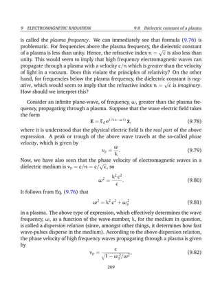 9 ELECTROMAGNETIC RADIATION 9.8 Dielectric constant of a plasma
is called the plasma frequency. We can immediately see that formula (9.76) is
problematic. For frequencies above the plasma frequency, the dielectric constant
of a plasma is less than unity. Hence, the refractive index n =
√
is also less than
unity. This would seem to imply that high frequency electromagnetic waves can
propagate through a plasma with a velocity c/n which is greater than the velocity
of light in a vacuum. Does this violate the principles of relativity? On the other
hand, for frequencies below the plasma frequency, the dielectric constant is neg-
ative, which would seem to imply that the refractive index n =
√
is imaginary.
How should we interpret this?
Consider an inﬁnite plane-wave, of frequency, ω, greater than the plasma fre-
quency, propagating through a plasma. Suppose that the wave electric ﬁeld takes
the form
E = E0 ei (k x−ω t)
^z, (9.78)
where it is understood that the physical electric ﬁeld is the real part of the above
expression. A peak or trough of the above wave travels at the so-called phase
velocity, which is given by
vp =
ω
k
. (9.79)
Now, we have also seen that the phase velocity of electromagnetic waves in a
dielectric medium is vp = c/n = c/
√
, so
ω2
=
k2
c2
. (9.80)
It follows from Eq. (9.76) that
ω2
= k2
c2
+ ω2
p (9.81)
in a plasma. The above type of expression, which effectively determines the wave
frequency, ω, as a function of the wave-number, k, for the medium in question,
is called a dispersion relation (since, amongst other things, it determines how fast
wave-pulses disperse in the medium). According to the above dispersion relation,
the phase velocity of high frequency waves propagating through a plasma is given
by
vp =
c
1 − ω2
p/ω2
, (9.82)
269
 