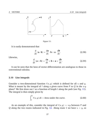 2 VECTORS 2.10 Line integrals
P
Q
l
x
y
P l
f
Q
.
Figure 11:
It is easily demonstrated that
d
dt
(a · b) =
da
dt
· b + a ·
db
dt
. (2.58)
Likewise,
d
dt
(a × b) =
da
dt
× b + a ×
db
dt
. (2.59)
It can be seen that the laws of vector differentiation are analogous to those in
conventional calculus.
2.10 Line integrals
Consider a two-dimensional function f(x, y) which is deﬁned for all x and y.
What is meant by the integral of f along a given curve from P to Q in the x-y
plane? We ﬁrst draw out f as a function of length l along the path (see Fig. 11).
The integral is then simply given by
Q
P
f(x, y) dl = Area under the curve. (2.60)
As an example of this, consider the integral of f(x, y) = x y between P and
Q along the two routes indicated in Fig. 12. Along route 1 we have x = y, so
27
 