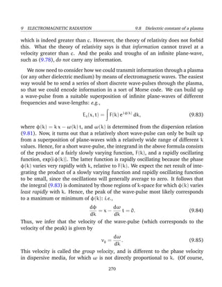 9 ELECTROMAGNETIC RADIATION 9.8 Dielectric constant of a plasma
which is indeed greater than c. However, the theory of relativity does not forbid
this. What the theory of relativity says is that information cannot travel at a
velocity greater than c. And the peaks and troughs of an inﬁnite plane-wave,
such as (9.78), do not carry any information.
We now need to consider how we could transmit information through a plasma
(or any other dielectric medium) by means of electromagnetic waves. The easiest
way would be to send a series of short discrete wave-pulses through the plasma,
so that we could encode information in a sort of Morse code. We can build up
a wave-pulse from a suitable superposition of inﬁnite plane-waves of different
frequencies and wave-lengths: e.g.,
Ez(x, t) = F(k) ei φ(k)
dk, (9.83)
where φ(k) = k x − ω(k) t, and ω(k) is determined from the dispersion relation
(9.81). Now, it turns out that a relatively short wave-pulse can only be built up
from a superposition of plane-waves with a relatively wide range of different k
values. Hence, for a short wave-pulse, the integrand in the above formula consists
of the product of a fairly slowly varying function, F(k), and a rapidly oscillating
function, exp[i φ(k)]. The latter function is rapidly oscillating because the phase
φ(k) varies very rapidly with k, relative to F(k). We expect the net result of inte-
grating the product of a slowly varying function and rapidly oscillating function
to be small, since the oscillations will generally average to zero. It follows that
the integral (9.83) is dominated by those regions of k-space for which φ(k) varies
least rapidly with k. Hence, the peak of the wave-pulse most likely corresponds
to a maximum or minimum of φ(k): i.e.,
dφ
dk
= x −
dω
dk
t = 0. (9.84)
Thus, we infer that the velocity of the wave-pulse (which corresponds to the
velocity of the peak) is given by
vg =
dω
dk
. (9.85)
This velocity is called the group velocity, and is different to the phase velocity
in dispersive media, for which ω is not directly proportional to k. (Of course,
270
 