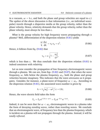 9 ELECTROMAGNETIC RADIATION 9.8 Dielectric constant of a plasma
in a vacuum, ω = k c, and both the phase and group velocities are equal to c.)
The upshot of the above discussion is that information (i.e., an individual wave-
pulse) travels through a dispersive media at the group velocity, rather than the
phase velocity. Hence, relativity demands that the group velocity, rather than the
phase velocity, must always be less than c.
What is the group velocity for high frequency waves propagating through a
plasma? Well, differentiation of the dispersion relation (9.81) yields
ω
k
dω
dk
= vp vg = c2
. (9.86)
Hence, it follows from Eq. (9.82) that
vg = c 1 −
ω2
p
ω2
, (9.87)
which is less than c. We thus conclude that the dispersion relation (9.81) is
indeed consistent with relativity.
Let us now consider the propagation of low frequency electromagnetic waves
through a plasma. We can see, from Eqs. (9.82) and (9.87), that when the wave
frequency, ω, falls below the plasma frequency, ωp, both the phase and group
velocities become imaginary. This indicates that the wave attenuates as it propa-
gates. Consider, for instance, a plane-wave of frequency ω < ωp. According to
the dispersion relation (9.81), the associated wave-number is given by
k = i ω2
p − ω2 c = i |k|. (9.88)
Hence, the wave electric ﬁeld takes the form
Ez = E0 ei (i |k| x−ω t)
= E0 e−|k| x
e−i ω t
. (9.89)
Indeed, it can be seen that for ω < ωp electromagnetic waves in a plasma take
the form of decaying standing waves, rather than traveling waves. We conclude
that an electromagnetic wave, of frequency less than the plasma frequency, which
is incident on a plasma will not propagate through the plasma. Instead, it will be
totally reﬂected.
271
 