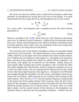9 ELECTROMAGNETIC RADIATION 9.8 Dielectric constant of a plasma
We can be sure that the incident wave is reﬂected by the plasma, rather than
absorbed, by considering the energy ﬂux of the wave in the plasma. It is easily
demonstrated that the energy ﬂux of an electromagnetic wave can be written
u =
E × B
µ0
=
E2
µ0 ω
k. (9.90)
For a wave with a real frequency and a complex k-vector, the above formula
generalizes to
u =
|E|2
µ0 ω
Re(k). (9.91)
However, according to Eq. (9.88), the k-vector for a low frequency electromag-
netic wave in a plasma is purely imaginary. It follows that the associated energy
ﬂux is zero. Hence, any low frequency wave which is incident on the plasma must
be totally reﬂected, since if there were any absorption of the wave energy then
there would be a net energy ﬂux into the plasma.
The outermost layer of the Earth’s atmosphere consists of a partially ionized
zone known as the ionosphere. The plasma frequency in the ionosphere is about
1 MHz, which lies at the upper end of the medium-wave band of radio frequen-
cies. It follows that low frequency radio signals (i.e., all signals in the long-wave
band, and most in the medium-wave band) are reﬂected off the ionosphere. For
this reason, such signals can be detected over the horizon. Indeed, long-wave
radio signals reﬂect multiple times off the ionosphere, with very little loss (they
also reﬂect multiple times off the Earth, which is enough of a conductor to act as
a mirror for radio waves), and can consequently be detected all over the world.
On the other hand, high frequency radio signals (i.e., all signals in the FM band)
pass straight through the ionosphere. For this reason, such signals cannot be de-
tected over the horizon, which accounts for the relatively local coverage of FM
radio stations. Note, from Eq. (9.77), that the plasma frequency is proportional
to the square root of the number density of free electrons. Now, the level of ion-
ization in the ionosphere is maintained by ultra-violet light from the Sun (which
effectively knocks electrons out of neutral atoms). Of course, there is no such
light at night, and the number density of free electrons in the ionosphere con-
sequently drops as electrons and ions gradually recombine. It follows that the
272
 