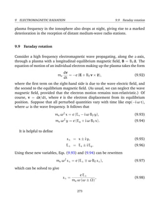 9 ELECTROMAGNETIC RADIATION 9.9 Faraday rotation
plasma frequency in the ionosphere also drops at night, giving rise to a marked
deterioration in the reception of distant medium-wave radio stations.
9.9 Faraday rotation
Consider a high frequency electromagnetic wave propagating, along the z-axis,
through a plasma with a longitudinal equilibrium magnetic ﬁeld, B = B0 ^z. The
equation of motion of an individual electron making up the plasma takes the form
me
dv
dt
= −e (E + B0 v × ^z), (9.92)
where the ﬁrst term on the right-hand side is due to the wave electric ﬁeld, and
the second to the equilibrium magnetic ﬁeld. (As usual, we can neglect the wave
magnetic ﬁeld, provided that the electron motion remains non-relativistic.) Of
course, v = dr/dt, where r is the electron displacement from its equilibrium
position. Suppose that all perturbed quantities vary with time like exp(−i ω t),
where ω is the wave frequency. It follows that
me ω2
x = e (Ex − i ω B0 y), (9.93)
me ω2
y = e (Ey + i ω B0 x). (9.94)
It is helpful to deﬁne
s± = x ± i y, (9.95)
E± = Ex ± i Ey. (9.96)
Using these new variables, Eqs. (9.93) and (9.94) can be rewritten
me ω2
s± = e (E± ω B0 s±), (9.97)
which can be solved to give
s± =
e E±
me ω (ω ± Ω)
, (9.98)
273
 
