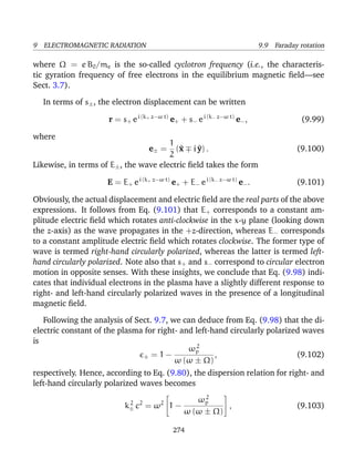 9 ELECTROMAGNETIC RADIATION 9.9 Faraday rotation
where Ω = e B0/me is the so-called cyclotron frequency (i.e., the characteris-
tic gyration frequency of free electrons in the equilibrium magnetic ﬁeld—see
Sect. 3.7).
In terms of s±, the electron displacement can be written
r = s+ ei (k+ z−ω t)
e+ + s− ei (k− z−ω t)
e−, (9.99)
where
e± =
1
2
(^x i ^y) . (9.100)
Likewise, in terms of E±, the wave electric ﬁeld takes the form
E = E+ ei (k+ z−ω t)
e+ + E− ei (k− z−ω t)
e−. (9.101)
Obviously, the actual displacement and electric ﬁeld are the real parts of the above
expressions. It follows from Eq. (9.101) that E+ corresponds to a constant am-
plitude electric ﬁeld which rotates anti-clockwise in the x-y plane (looking down
the z-axis) as the wave propagates in the +z-direction, whereas E− corresponds
to a constant amplitude electric ﬁeld which rotates clockwise. The former type of
wave is termed right-hand circularly polarized, whereas the latter is termed left-
hand circularly polarized. Note also that s+ and s− correspond to circular electron
motion in opposite senses. With these insights, we conclude that Eq. (9.98) indi-
cates that individual electrons in the plasma have a slightly different response to
right- and left-hand circularly polarized waves in the presence of a longitudinal
magnetic ﬁeld.
Following the analysis of Sect. 9.7, we can deduce from Eq. (9.98) that the di-
electric constant of the plasma for right- and left-hand circularly polarized waves
is
± = 1 −
ω2
p
ω (ω ± Ω)
, (9.102)
respectively. Hence, according to Eq. (9.80), the dispersion relation for right- and
left-hand circularly polarized waves becomes
k2
± c2
= ω2

1 −
ω2
p
ω (ω ± Ω)

 , (9.103)
274
 