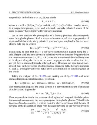 9 ELECTROMAGNETIC RADIATION 9.9 Faraday rotation
respectively. In the limit ω ωp, Ω, we obtain
k± k ± ∆k, (9.104)
where k = ω [1 − (1/2) ω2
p/ω2
]/c and ∆k = (1/2) (ω2
p/ω2
) Ω/c. In other words,
in a magnetized plasma, right- and left-hand circularly polarized waves of the
same frequency have slightly different wave-numbers
Let us now consider the propagation of a linearly polarized electromagnetic
wave through the plasma. Such a wave can be constructed via a superposition of
right- and left-hand circularly polarized waves of equal amplitudes. So, the wave
electric ﬁeld can be written
E = E0 ei (k+ z−ω t)
e+ + ei (k− z−ω t)
e− . (9.105)
It can easily be seen that at z = 0 the wave electric ﬁeld is aligned along the x-
axis. If right- and left-hand circularly polarized waves of the same frequency have
the same wave-number (i.e., if k+ = k−) then the wave electric ﬁeld will continue
to be aligned along the x-axis as the wave propagates in the +z-direction: i.e.,
we will have a standard linearly polarized wave. However, we have just demon-
strated that, in the presence of a longitudinal magnetic ﬁeld, the wave-numbers
k+ and k− are slightly different. What effect does this have on the polarization of
the wave?
Taking the real part of Eq. (9.105), and making use of Eq. (9.104), and some
standard trigonometrical identities, we obtain
E = E0 [cos(k z − ω t) cos(∆k z), cos(k z − ω t) sin(∆k z), 0] . (9.106)
The polarization angle of the wave (which is a convenient measure of its plane
of polarization) is given by
ϕ = tan−1
(Ey/Ex) = ∆k z. (9.107)
Thus, we conclude that in the presence of a longitudinal magnetic ﬁeld the polar-
ization angle rotates as as the wave propagates through the plasma. This effect is
known as Faraday rotation. It is clear, from the above expression, that the rate of
advance of the polarization angle with distance travelled by the wave is given by
dϕ
dz
= ∆k =
ω2
p Ω
2 ω2 c
=
e3
2 0 m2
e c
ne B0
ω2
. (9.108)
275
 