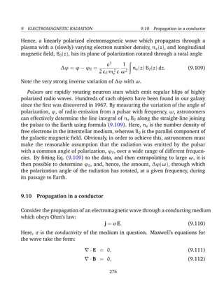 9 ELECTROMAGNETIC RADIATION 9.10 Propagation in a conductor
Hence, a linearly polarized electromagnetic wave which propagates through a
plasma with a (slowly) varying electron number density, ne(z), and longitudinal
magnetic ﬁeld, B0(z), has its plane of polarization rotated through a total angle
∆ϕ = ϕ − ϕ0 =
e3
2 0 m2
e c
1
ω2
ne(z) B0(z) dz. (9.109)
Note the very strong inverse variation of ∆ϕ with ω.
Pulsars are rapidly rotating neutron stars which emit regular blips of highly
polarized radio waves. Hundreds of such objects have been found in our galaxy
since the ﬁrst was discovered in 1967. By measuring the variation of the angle of
polarization, ϕ, of radio emission from a pulsar with frequency, ω, astronomers
can effectively determine the line integral of ne B0 along the straight-line joining
the pulsar to the Earth using formula (9.109). Here, ne is the number density of
free electrons in the interstellar medium, whereas B0 is the parallel component of
the galactic magnetic ﬁeld. Obviously, in order to achieve this, astronomers must
make the reasonable assumption that the radiation was emitted by the pulsar
with a common angle of polarization, ϕ0, over a wide range of different frequen-
cies. By ﬁtting Eq. (9.109) to the data, and then extrapolating to large ω, it is
then possible to determine ϕ0, and, hence, the amount, ∆ϕ(ω), through which
the polarization angle of the radiation has rotated, at a given frequency, during
its passage to Earth.
9.10 Propagation in a conductor
Consider the propagation of an electromagnetic wave through a conducting medium
which obeys Ohm’s law:
j = σ E. (9.110)
Here, σ is the conductivity of the medium in question. Maxwell’s equations for
the wave take the form:
· E = 0, (9.111)
· B = 0, (9.112)
276
 