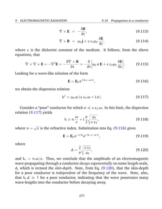 9 ELECTROMAGNETIC RADIATION 9.10 Propagation in a conductor
× E = −
∂B
∂t
, (9.113)
× B = µ0 j + 0µ0
∂E
∂t
, (9.114)
where is the dielectric constant of the medium. It follows, from the above
equations, that
× × E = − 2
E = −
∂ × B
∂t
= −
∂
∂t
µ0 σ E + 0µ0
∂E
∂t
. (9.115)
Looking for a wave-like solution of the form
E = E0 ei (k z−ω t)
, (9.116)
we obtain the dispersion relation
k2
= µ0 ω ( 0 ω + i σ). (9.117)
Consider a “poor” conductor for which σ 0 ω. In this limit, the dispersion
relation (9.117) yields
k n
ω
c
+ i
σ
2
µ0
0
, (9.118)
where n =
√
is the refractive index. Substitution into Eq. (9.116) gives
E = E0 e−z/d
ei (kr z−ω t)
, (9.119)
where
d =
2
σ
0
µ0
, (9.120)
and kr = n ω/c. Thus, we conclude that the amplitude of an electromagnetic
wave propagating through a conductor decays exponentially on some length-scale,
d, which is termed the skin-depth. Note, from Eq. (9.120), that the skin-depth
for a poor conductor is independent of the frequency of the wave. Note, also,
that kr d 1 for a poor conductor, indicating that the wave penetrates many
wave-lengths into the conductor before decaying away.
277
 