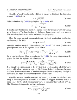 9 ELECTROMAGNETIC RADIATION 9.10 Propagation in a conductor
Consider a “good” conductor for which σ 0 ω. In this limit, the dispersion
relation (9.117) yields
k i µ0 σ ω. (9.121)
Substitution into Eq. (9.116) again gives Eq. (9.119), with
d =
1
kr
=
2
µ0 σ ω
. (9.122)
It can be seen that the skin-depth for a good conductor decreases with increasing
wave frequency. The fact that kr d = 1 indicates that the wave only penetrates a
few wave-lengths into the conductor before decaying away.
Now the power per unit volume dissipated via ohmic heating in a conducting
medium takes the form
P = j · E = σ E2
. (9.123)
Consider an electromagnetic wave of the form (9.119). The mean power dissi-
pated per unit area in the region z > 0 is written
P =
1
2
∞
0
σ E2
0 e−2 z/d
dz =
d σ
4
E2
0 =
σ
8 µ0 ω
E2
0 , (9.124)
for a good conductor. Now, according to Eq. (9.91), the mean electromagnetic
power ﬂux into the region z > 0 takes the form
u =
E × B · ^z
µ0 z=0
=
1
2
E2
0 kr
µ0 ω
=
σ
8 µ0 ω
E2
0 . (9.125)
It is clear, from a comparison of the previous two equations, that all of the wave
energy which ﬂows into the region z > 0 is dissipated via ohmic heating. We thus
conclude that the attenuation of an electromagnetic wave propagating through a
conductor is a direct consequence of ohmic power losses.
Consider a typical metallic conductor such as copper, whose electrical conduc-
tivity at room temperature is about 6 × 107
(Ω m)−1
. Copper, therefore, acts as a
good conductor for all electromagnetic waves of frequency below about 1018
Hz.
The skin-depth in copper for such waves is thus
d =
2
µ0 σ ω
6
ω(Hz)
cm. (9.126)
278
 