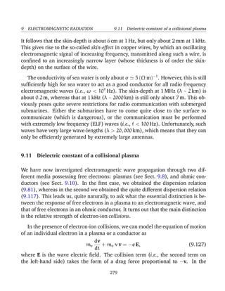 9 ELECTROMAGNETIC RADIATION 9.11 Dielectric constant of a collisional plasma
It follows that the skin-depth is about 6 cm at 1 Hz, but only about 2 mm at 1 kHz.
This gives rise to the so-called skin-effect in copper wires, by which an oscillating
electromagnetic signal of increasing frequency, transmitted along such a wire, is
conﬁned to an increasingly narrow layer (whose thickness is of order the skin-
depth) on the surface of the wire.
The conductivity of sea water is only about σ 5 (Ω m)−1
. However, this is still
sufﬁciently high for sea water to act as a good conductor for all radio frequency
electromagnetic waves (i.e., ω < 109
Hz). The skin-depth at 1 MHz (λ ∼ 2 km) is
about 0.2 m, whereas that at 1 kHz (λ ∼ 2000 km) is still only about 7 m. This ob-
viously poses quite severe restrictions for radio communication with submerged
submarines. Either the submarines have to come quite close to the surface to
communicate (which is dangerous), or the communication must be performed
with extremely low frequency (ELF) waves (i.e., f < 100 Hz). Unfortunately, such
waves have very large wave-lengths (λ > 20, 000 km), which means that they can
only be efﬁciently generated by extremely large antennas.
9.11 Dielectric constant of a collisional plasma
We have now investigated electromagnetic wave propagation through two dif-
ferent media possessing free electrons: plasmas (see Sect. 9.8), and ohmic con-
ductors (see Sect. 9.10). In the ﬁrst case, we obtained the dispersion relation
(9.81), whereas in the second we obtained the quite different dispersion relation
(9.117). This leads us, quite naturally, to ask what the essential distinction is be-
tween the response of free electrons in a plasma to an electromagnetic wave, and
that of free electrons in an ohmic conductor. It turns out that the main distinction
is the relative strength of electron-ion collisions.
In the presence of electron-ion collisions, we can model the equation of motion
of an individual electron in a plasma or a conductor as
me
dv
dt
+ me ν v = −e E, (9.127)
where E is the wave electric ﬁeld. The collision term (i.e., the second term on
the left-hand side) takes the form of a drag force proportional to −v. In the
279
 
