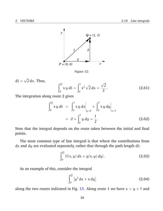 2 VECTORS 2.10 Line integrals
x
y
Q = (1, 1)
P = (0, 0)
2
2
1
Figure 12:
dl =
√
2 dx. Thus,
Q
P
x y dl =
1
0
x2
√
2 dx =
√
2
3
. (2.61)
The integration along route 2 gives
Q
P
x y dl =
1
0
x y dx
y=0
+
1
0
x y dy
x=1
= 0 +
1
0
y dy =
1
2
. (2.62)
Note that the integral depends on the route taken between the initial and ﬁnal
points.
The most common type of line integral is that where the contributions from
dx and dy are evaluated separately, rather that through the path length dl:
Q
P
[f(x, y) dx + g(x, y) dy] . (2.63)
As an example of this, consider the integral
Q
P
y3
dx + x dy (2.64)
along the two routes indicated in Fig. 13. Along route 1 we have x = y + 1 and
28
 