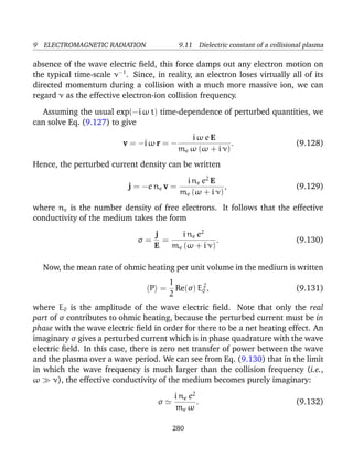 9 ELECTROMAGNETIC RADIATION 9.11 Dielectric constant of a collisional plasma
absence of the wave electric ﬁeld, this force damps out any electron motion on
the typical time-scale ν−1
. Since, in reality, an electron loses virtually all of its
directed momentum during a collision with a much more massive ion, we can
regard ν as the effective electron-ion collision frequency.
Assuming the usual exp(−i ω t) time-dependence of perturbed quantities, we
can solve Eq. (9.127) to give
v = −i ω r = −
i ω e E
me ω (ω + i ν)
. (9.128)
Hence, the perturbed current density can be written
j = −e ne v =
i ne e2
E
me (ω + i ν)
, (9.129)
where ne is the number density of free electrons. It follows that the effective
conductivity of the medium takes the form
σ =
j
E
=
i ne e2
me (ω + i ν)
. (9.130)
Now, the mean rate of ohmic heating per unit volume in the medium is written
P =
1
2
Re(σ) E2
0 , (9.131)
where E0 is the amplitude of the wave electric ﬁeld. Note that only the real
part of σ contributes to ohmic heating, because the perturbed current must be in
phase with the wave electric ﬁeld in order for there to be a net heating effect. An
imaginary σ gives a perturbed current which is in phase quadrature with the wave
electric ﬁeld. In this case, there is zero net transfer of power between the wave
and the plasma over a wave period. We can see from Eq. (9.130) that in the limit
in which the wave frequency is much larger than the collision frequency (i.e.,
ω ν), the effective conductivity of the medium becomes purely imaginary:
σ
i ne e2
me ω
. (9.132)
280
 