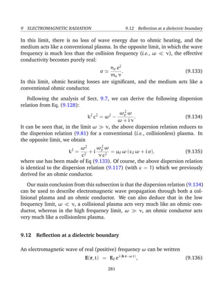 9 ELECTROMAGNETIC RADIATION 9.12 Reﬂection at a dielectric boundary
In this limit, there is no loss of wave energy due to ohmic heating, and the
medium acts like a conventional plasma. In the opposite limit, in which the wave
frequency is much less than the collision frequency (i.e., ω ν), the effective
conductivity becomes purely real:
σ
ne e2
me ν
. (9.133)
In this limit, ohmic heating losses are signiﬁcant, and the medium acts like a
conventional ohmic conductor.
Following the analysis of Sect. 9.7, we can derive the following dispersion
relation from Eq. (9.128):
k2
c2
= ω2
−
ω2
p ω
ω + i ν
. (9.134)
It can be seen that, in the limit ω ν, the above dispersion relation reduces to
the dispersion relation (9.81) for a conventional (i.e., collisionless) plasma. In
the opposite limit, we obtain
k2
=
ω2
c2
+ i
ω2
p ω
ν c2
= µ0 ω ( 0 ω + i σ). (9.135)
where use has been made of Eq (9.133). Of course, the above dispersion relation
is identical to the dispersion relation (9.117) (with = 1) which we previously
derived for an ohmic conductor.
Our main conclusion from this subsection is that the dispersion relation (9.134)
can be used to describe electromagnetic wave propagation through both a col-
lisional plasma and an ohmic conductor. We can also deduce that in the low
frequency limit, ω ν, a collisional plasma acts very much like an ohmic con-
ductor, whereas in the high frequency limit, ω ν, an ohmic conductor acts
very much like a collisionless plasma.
9.12 Reﬂection at a dielectric boundary
An electromagnetic wave of real (positive) frequency ω can be written
E(r, t) = E0 ei (k·r−ω t)
, (9.136)
281
 