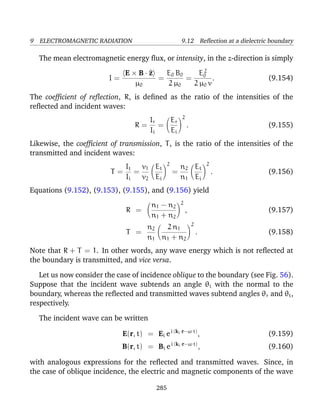 9 ELECTROMAGNETIC RADIATION 9.12 Reﬂection at a dielectric boundary
The mean electromagnetic energy ﬂux, or intensity, in the z-direction is simply
I =
E × B · ^z
µ0
=
E0 B0
2 µ0
=
E2
0
2 µ0 v
. (9.154)
The coefﬁcient of reﬂection, R, is deﬁned as the ratio of the intensities of the
reﬂected and incident waves:
R =
Ir
Ii
=
Er
Ei
2
. (9.155)
Likewise, the coefﬁcient of transmission, T, is the ratio of the intensities of the
transmitted and incident waves:
T =
It
Ii
=
v1
v2
Et
Ei
2
=
n2
n1
Et
Ei
2
. (9.156)
Equations (9.152), (9.153), (9.155), and (9.156) yield
R =
n1 − n2
n1 + n2
2
, (9.157)
T =
n2
n1
2 n1
n1 + n2
2
. (9.158)
Note that R + T = 1. In other words, any wave energy which is not reﬂected at
the boundary is transmitted, and vice versa.
Let us now consider the case of incidence oblique to the boundary (see Fig. 56).
Suppose that the incident wave subtends an angle θi with the normal to the
boundary, whereas the reﬂected and transmitted waves subtend angles θr and θt,
respectively.
The incident wave can be written
E(r, t) = Ei ei (ki·r−ω t)
, (9.159)
B(r, t) = Bi ei (ki·r−ω t)
, (9.160)
with analogous expressions for the reﬂected and transmitted waves. Since, in
the case of oblique incidence, the electric and magnetic components of the wave
285
 