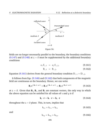 9 ELECTROMAGNETIC RADIATION 9.12 Reﬂection at a dielectric boundary
θ
z
x
z = 0
r
i
t
reflected wave
incident wave
transmitted wave
medium 2medium 1
θ
θ
Figure 56:
ﬁelds are no longer necessarily parallel to the boundary, the boundary conditions
(9.147) and (9.148) at z = 0 must be supplemented by the additional boundary
conditions
1 E⊥ 1 = 2 E⊥ 2, (9.161)
B⊥ 1 = B⊥ 2. (9.162)
Equation (9.161) derives from the general boundary condition D⊥ 1 = D⊥ 2.
It follows from Eqs. (9.148) and (9.162) that both components of the magnetic
ﬁeld are continuous at the boundary. Hence, we can write
Bi ei (ki·r−ω t)
+ Br ei (kr·r−ω t)
= Bt ei (kt·r−ω t)
(9.163)
at z = 0. Given that Bi, Br, and Bt are constant vectors, the only way in which
the above equation can be satisﬁed for all values of x and y is if
ki · r = kr · r = kt · r (9.164)
throughout the z = 0 plane. This, in turn, implies that
ki x = kr x = kt x (9.165)
and
ki y = kr y = kt y. (9.166)
286
 