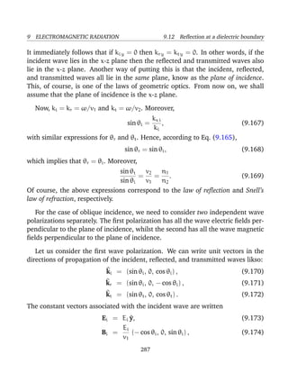 9 ELECTROMAGNETIC RADIATION 9.12 Reﬂection at a dielectric boundary
It immediately follows that if ki y = 0 then kr y = kt y = 0. In other words, if the
incident wave lies in the x-z plane then the reﬂected and transmitted waves also
lie in the x-z plane. Another way of putting this is that the incident, reﬂected,
and transmitted waves all lie in the same plane, know as the plane of incidence.
This, of course, is one of the laws of geometric optics. From now on, we shall
assume that the plane of incidence is the x-z plane.
Now, ki = kr = ω/v1 and kt = ω/v2. Moreover,
sin θi =
kx i
ki
, (9.167)
with similar expressions for θr and θt. Hence, according to Eq. (9.165),
sin θr = sin θi, (9.168)
which implies that θr = θi. Moreover,
sin θt
sin θi
=
v2
v1
=
n1
n2
. (9.169)
Of course, the above expressions correspond to the law of reﬂection and Snell’s
law of refraction, respectively.
For the case of oblique incidence, we need to consider two independent wave
polarizations separately. The ﬁrst polarization has all the wave electric ﬁelds per-
pendicular to the plane of incidence, whilst the second has all the wave magnetic
ﬁelds perpendicular to the plane of incidence.
Let us consider the ﬁrst wave polarization. We can write unit vectors in the
directions of propagation of the incident, reﬂected, and transmitted waves likso:
^ki = (sin θi, 0, cos θi) , (9.170)
^kr = (sin θi, 0, − cos θi) , (9.171)
^kt = (sin θt, 0, cos θt) . (9.172)
The constant vectors associated with the incident wave are written
Ei = Ei ^y, (9.173)
Bi =
Ei
v1
(− cos θi, 0, sin θi) , (9.174)
287
 