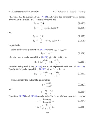 9 ELECTROMAGNETIC RADIATION 9.12 Reﬂection at a dielectric boundary
where use has been made of Eq. (9.140). Likewise, the constant vectors associ-
ated with the reﬂected and transmitted waves are
Er = Er ^y, (9.175)
Br =
Er
v1
(cos θi, 0, sin θi) , (9.176)
and
Et = Et ^y, (9.177)
Bt =
Et
v2
(− cos θt, 0, sin θt) , (9.178)
respectively.
Now, the boundary condition (9.147) yields Ey 1 = Ey 2, or
Ei + Er = Et. (9.179)
Likewise, the boundary condition (9.162) gives Bz 1 = Bz 2, or
(Ei + Er)
sin θi
v1
= Et
sin θt
v2
. (9.180)
However, using Snell’s law, (9.169), the above expression reduces to Eq. (9.179).
Finally, the boundary condition (9.148) yields Bx 1 = Bx 2, or
(Ei − Er)
cos θi
v1
= Et
cos θt
v2
. (9.181)
It is convenient to deﬁne the parameters
α =
cos θt
cos θi
, (9.182)
and
β =
v1
v2
=
n2
n1
. (9.183)
Equations (9.179) and (9.181) can be solved in terms of these parameters to give
Er =
1 − α β
1 + α β
Ei, (9.184)
Et =
2
1 + α β
Ei. (9.185)
288
 