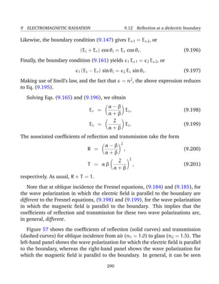 9 ELECTROMAGNETIC RADIATION 9.12 Reﬂection at a dielectric boundary
Likewise, the boundary condition (9.147) gives Ex 1 = Ex 2, or
(Ei + Er) cos θi = Et cos θt. (9.196)
Finally, the boundary condition (9.161) yields 1 Ez 1 = 2 Ez 2, or
1 (Ei − Er) sin θi = 2 Ei sin θt. (9.197)
Making use of Snell’s law, and the fact that = n2
, the above expression reduces
to Eq. (9.195).
Solving Eqs. (9.165) and (9.196), we obtain
Er =
α − β
α + β
Ei, (9.198)
Et =
2
α + β
Ei. (9.199)
The associated coefﬁcients of reﬂection and transmission take the form
R =
α − β
α + β
2
, (9.200)
T = α β
2
α + β
2
, (9.201)
respectively. As usual, R + T = 1.
Note that at oblique incidence the Fresnel equations, (9.184) and (9.185), for
the wave polarization in which the electric ﬁeld is parallel to the boundary are
different to the Fresnel equations, (9.198) and (9.199), for the wave polarization
in which the magnetic ﬁeld is parallel to the boundary. This implies that the
coefﬁcients of reﬂection and transmission for these two wave polarizations are,
in general, different.
Figure 57 shows the coefﬁcients of reﬂection (solid curves) and transmission
(dashed curves) for oblique incidence from air (n1 = 1.0) to glass (n2 = 1.5). The
left-hand panel shows the wave polarization for which the electric ﬁeld is parallel
to the boundary, whereas the right-hand panel shows the wave polarization for
which the magnetic ﬁeld is parallel to the boundary. In general, it can be seen
290
 
