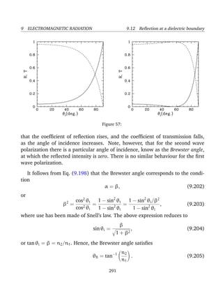 9 ELECTROMAGNETIC RADIATION 9.12 Reﬂection at a dielectric boundary
Figure 57:
that the coefﬁcient of reﬂection rises, and the coefﬁcient of transmission falls,
as the angle of incidence increases. Note, however, that for the second wave
polarization there is a particular angle of incidence, know as the Brewster angle,
at which the reﬂected intensity is zero. There is no similar behaviour for the ﬁrst
wave polarization.
It follows from Eq. (9.198) that the Brewster angle corresponds to the condi-
tion
α = β, (9.202)
or
β2
=
cos2
θt
cos2 θi
=
1 − sin2
θt
1 − sin2
θi
=
1 − sin2
θi/β2
1 − sin2
θi
, (9.203)
where use has been made of Snell’s law. The above expression reduces to
sin θi =
β
1 + β2
, (9.204)
or tan θi = β = n2/n1. Hence, the Brewster angle satisﬁes
θB = tan−1 n2
n1
. (9.205)
291
 