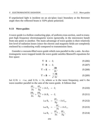 9 ELECTROMAGNETIC RADIATION 9.13 Wave-guides
If unpolarized light is incident on an air/glass (say) boundary at the Brewster
angle then the reﬂected beam is 100% plane polarized.
9.13 Wave-guides
A wave-guide is a hollow conducting pipe, of uniform cross-section, used to trans-
port high frequency electromagnetic waves (generally, in the microwave band)
from one point to another. The main advantage of wave-guides is their relatively
low level of radiation losses (since the electric and magnetic ﬁelds are completely
enclosed by a conducting wall) compared to transmission lines.
Consider a vacuum-ﬁlled wave-guide which runs parallel to the z-axis. An elec-
tromagnetic wave trapped inside the wave-guide satisﬁes Maxwell’s equations for
free space:
· E = 0, (9.206)
· B = 0, (9.207)
× E = −
∂B
∂t
, (9.208)
× B =
1
c2
∂E
∂t
. (9.209)
Let ∂/∂t ≡ −i ω, and ∂/∂z ≡ i k, where ω is the wave frequency, and k the
wave-number parallel to the axis of the wave-guide. It follows that
∂Ex
∂x
+
∂Ey
∂y
+ i k Ez = 0, (9.210)
∂Bx
∂x
+
∂By
∂y
+ i k Bz = 0, (9.211)
i ω Bx =
∂Ez
∂y
− i k Ey, (9.212)
i ω By = −
∂Ez
∂x
+ i k Ex, (9.213)
i ω Bz =
∂Ey
∂x
−
∂Ex
∂y
, (9.214)
292
 
