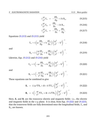 9 ELECTROMAGNETIC RADIATION 9.13 Wave-guides
i
ω
c2
Ex = −
∂Bz
∂y
+ i k By, (9.215)
i
ω
c2
Ey =
∂Bz
∂x
− i k Bx, (9.216)
i
ω
c2
Ez = −
∂By
∂x
+
∂Bx
∂y
. (9.217)
Equations (9.213) and (9.215) yield
Ex = i ω
∂Bz
∂y
+ k
∂Ez
∂x


ω2
c2
− k2


−1
, (9.218)
and
By = i
ω
c2
∂Ez
∂x
+ k
∂Bz
∂y


ω2
c2
− k2


−1
. (9.219)
Likewise, Eqs. (9.212) and (9.216) yield
Ey = i −ω
∂Bz
∂x
+ k
∂Ez
∂y


ω2
c2
− k2


−1
, (9.220)
and
Bx = i −
ω
c2
∂Ez
∂y
+ k
∂Bz
∂x


ω2
c2
− k2


−1
. (9.221)
These equations can be combined to give
Et = i (ω Bz × ^z + k Ez)


ω2
c2
− k2


−1
, (9.222)
Bt = i −
ω
c2
Ez × ^z + k Bz


ω2
c2
− k2


−1
. (9.223)
Here, Et and Bt are the transverse electric and magnetic ﬁelds: i.e., the electric
and magnetic ﬁelds in the x-y plane. It is clear, from Eqs. (9.222) and (9.223),
that the transverse ﬁelds are fully determined once the longitudinal ﬁelds, Ez and
Bz, are known.
293
 